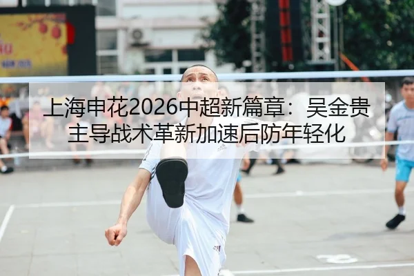上海申花2026中超新篇章：吴金贵主导战术革新加速后防年轻化